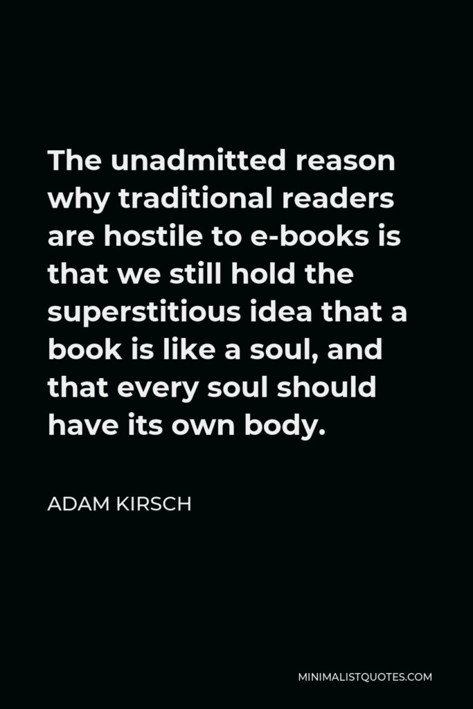 Adam Kirsch Quote - The unadmitted reason why traditional readers are hostile to e-books is that we still hold the superstitious idea that a book is like a soul, and that every soul should have its own body.