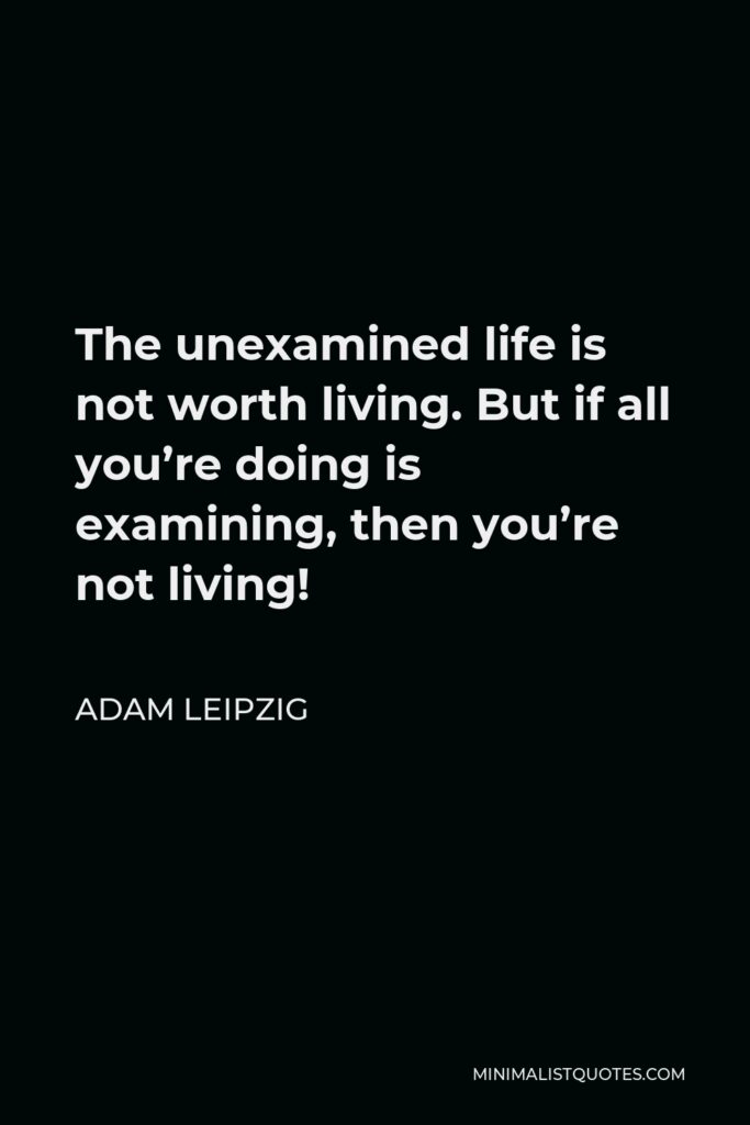 Adam Leipzig Quote - The unexamined life is not worth living. But if all you’re doing is examining, then you’re not living!