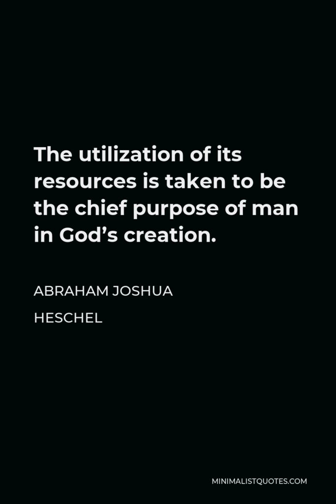Abraham Joshua Heschel Quote - The utilization of its resources is taken to be the chief purpose of man in God’s creation.
