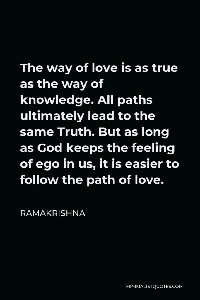 Ramakrishna Quote - The way of love is as true as the way of knowledge. All paths ultimately lead to the same Truth. But as long as God keeps the feeling of ego in us, it is easier to follow the path of love.