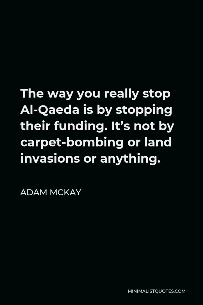Adam McKay Quote - The way you really stop Al-Qaeda is by stopping their funding. It’s not by carpet-bombing or land invasions or anything.