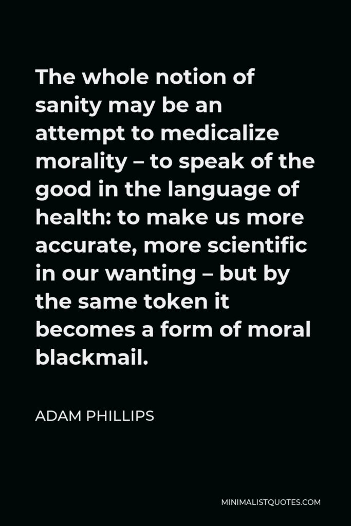 Adam Phillips Quote - The whole notion of sanity may be an attempt to medicalize morality – to speak of the good in the language of health: to make us more accurate, more scientific in our wanting – but by the same token it becomes a form of moral blackmail.