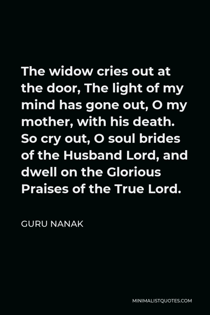 Guru Nanak Quote - The widow cries out at the door, The light of my mind has gone out, O my mother, with his death. So cry out, O soul brides of the Husband Lord, and dwell on the Glorious Praises of the True Lord.