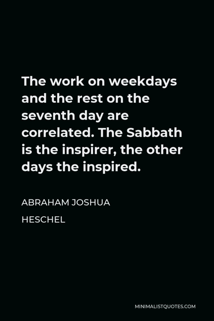 Abraham Joshua Heschel Quote - The work on weekdays and the rest on the seventh day are correlated. The Sabbath is the inspirer, the other days the inspired.