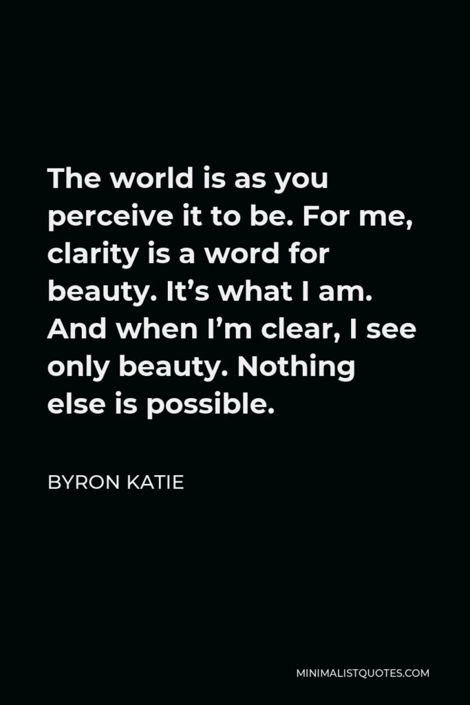 Byron Katie Quote - The world is as you perceive it to be. For me, clarity is a word for beauty. It’s what I am. And when I’m clear, I see only beauty. Nothing else is possible.