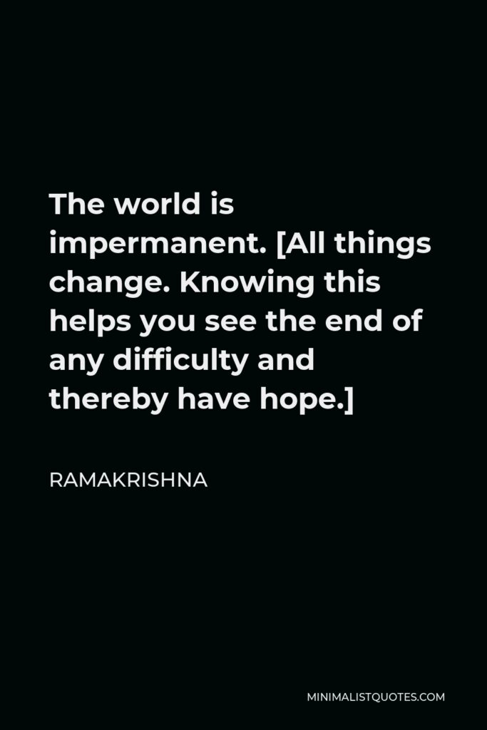Ramakrishna Quote - The world is impermanent. [All things change. Knowing this helps you see the end of any difficulty and thereby have hope.]