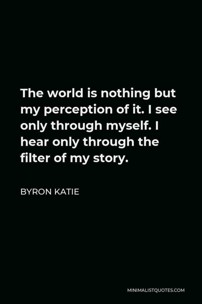 Byron Katie Quote - The world is nothing but my perception of it. I see only through myself. I hear only through the filter of my story.