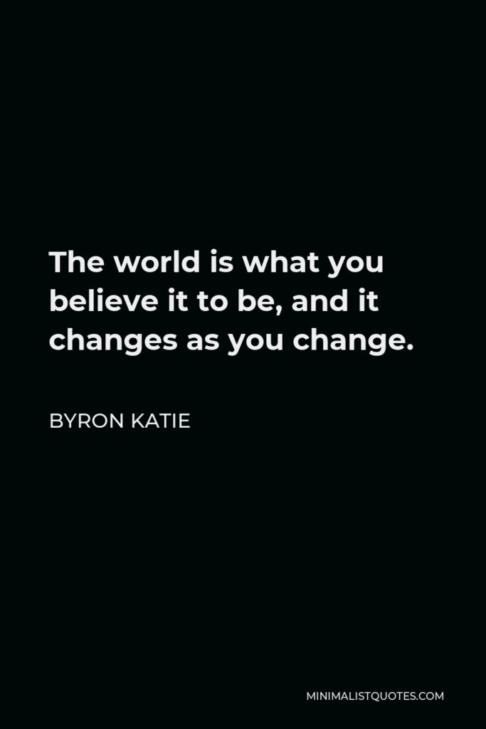Byron Katie Quote - The world is what you believe it to be, and it changes as you change.