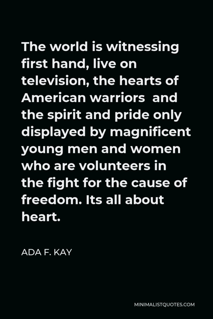 Ada F. Kay Quote - The world is witnessing first hand, live on television, the hearts of American warriors and the spirit and pride only displayed by magnificent young men and women who are volunteers in the fight for the cause of freedom. Its all about heart.