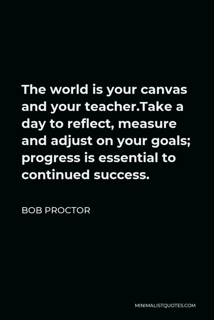 Bob Proctor Quote - The world is your canvas and your teacher.Take a day to reflect, measure and adjust on your goals; progress is essential to continued success.