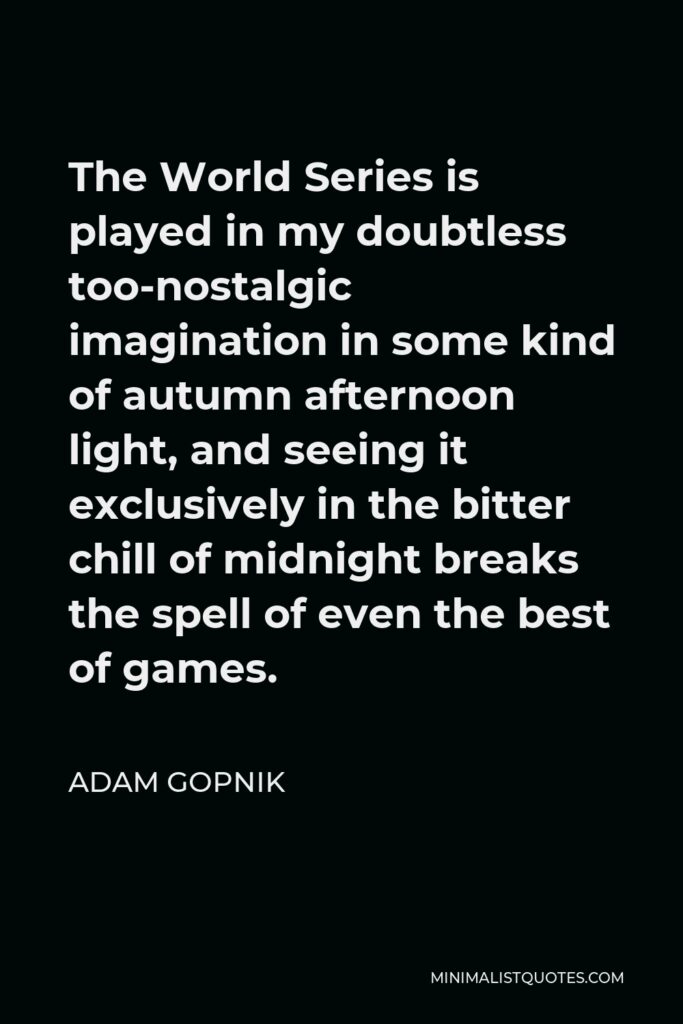 Adam Gopnik Quote - The World Series is played in my doubtless too-nostalgic imagination in some kind of autumn afternoon light, and seeing it exclusively in the bitter chill of midnight breaks the spell of even the best of games.