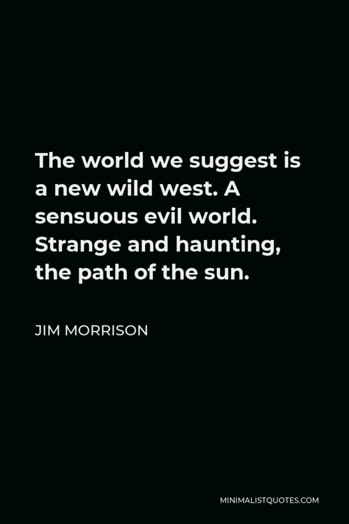 Jim Morrison Quote - The world we suggest is a new wild west. A sensuous evil world. Strange and haunting, the path of the sun.