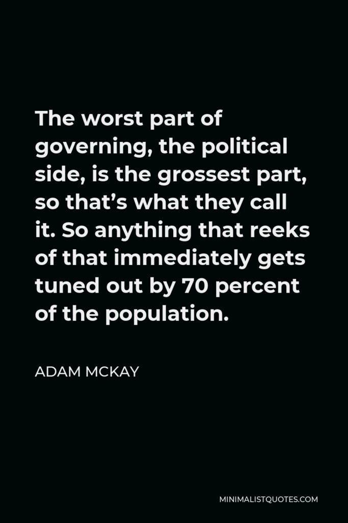 Adam McKay Quote - The worst part of governing, the political side, is the grossest part, so that’s what they call it. So anything that reeks of that immediately gets tuned out by 70 percent of the population.