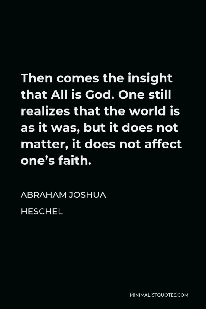 Abraham Joshua Heschel Quote - Then comes the insight that All is God. One still realizes that the world is as it was, but it does not matter, it does not affect one’s faith.