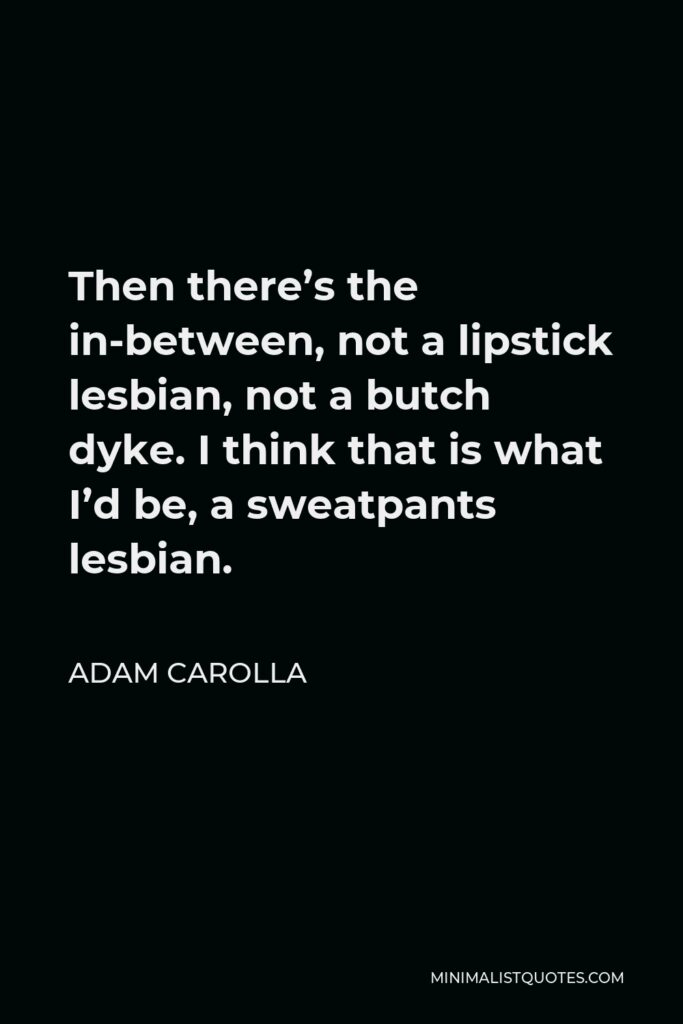Adam Carolla Quote - Then there’s the in-between, not a lipstick lesbian, not a butch dyke. I think that is what I’d be, a sweatpants lesbian.