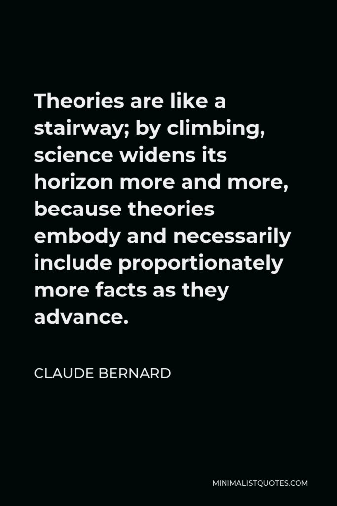 Claude Bernard Quote - Theories are like a stairway; by climbing, science widens its horizon more and more, because theories embody and necessarily include proportionately more facts as they advance.