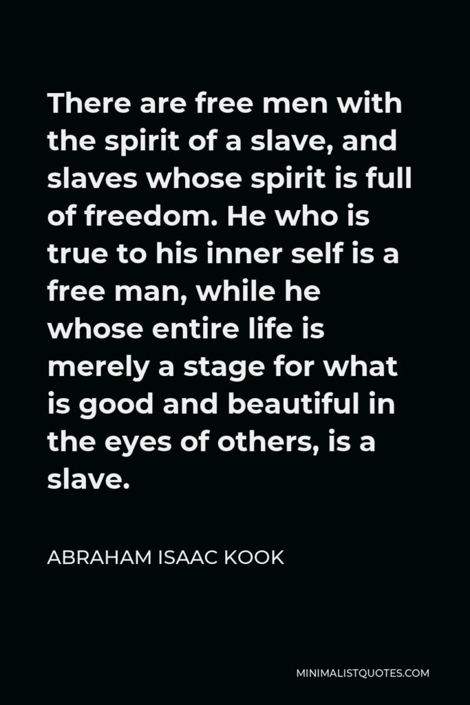 Abraham Isaac Kook Quote - There are free men with the spirit of a slave, and slaves whose spirit is full of freedom. He who is true to his inner self is a free man, while he whose entire life is merely a stage for what is good and beautiful in the eyes of others, is a slave.