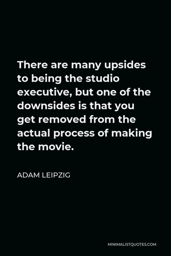 Adam Leipzig Quote - There are many upsides to being the studio executive, but one of the downsides is that you get removed from the actual process of making the movie.