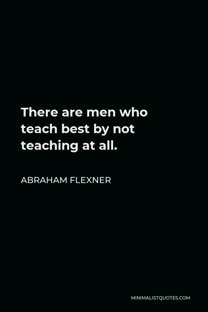 Abraham Flexner Quote - There are men who teach best by not teaching at all.