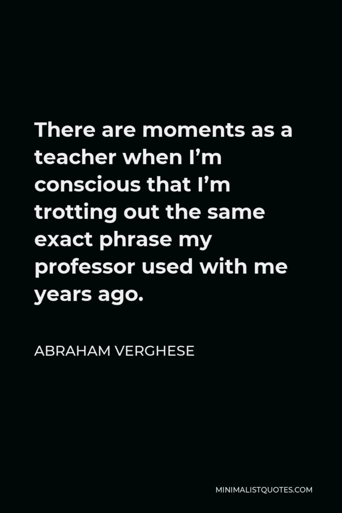 Abraham Verghese Quote - There are moments as a teacher when I’m conscious that I’m trotting out the same exact phrase my professor used with me years ago.