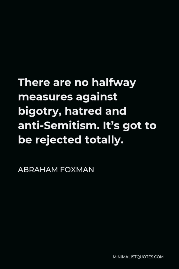 Abraham Foxman Quote - There are no halfway measures against bigotry, hatred and anti-Semitism. It’s got to be rejected totally.