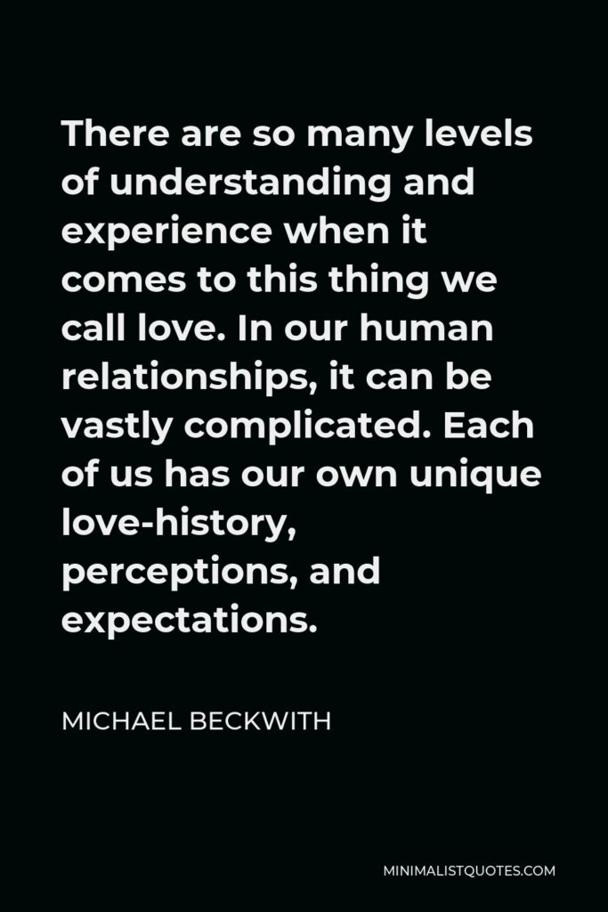 Michael Beckwith Quote - There are so many levels of understanding and experience when it comes to this thing we call love. In our human relationships, it can be vastly complicated. Each of us has our own unique love-history, perceptions, and expectations.