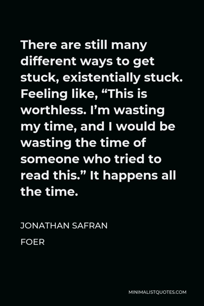 Jonathan Safran Foer Quote - There are still many different ways to get stuck, existentially stuck. Feeling like, “This is worthless. I’m wasting my time, and I would be wasting the time of someone who tried to read this.” It happens all the time.