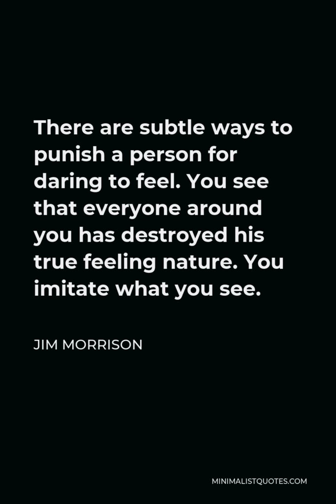Jim Morrison Quote - There are subtle ways to punish a person for daring to feel. You see that everyone around you has destroyed his true feeling nature. You imitate what you see.