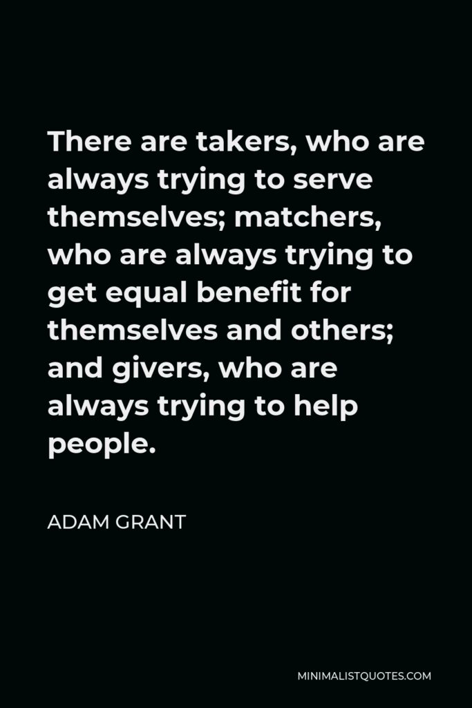 Adam Grant Quote - There are takers, who are always trying to serve themselves; matchers, who are always trying to get equal benefit for themselves and others; and givers, who are always trying to help people.