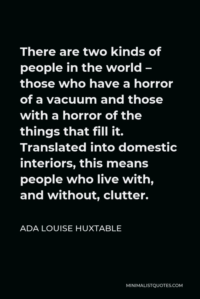 Ada Louise Huxtable Quote - There are two kinds of people in the world – those who have a horror of a vacuum and those with a horror of the things that fill it. Translated into domestic interiors, this means people who live with, and without, clutter.