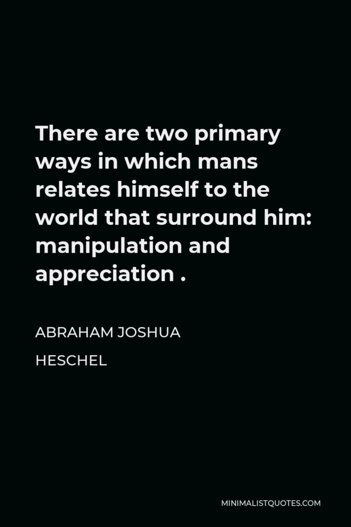 Abraham Joshua Heschel Quote - There are two primary ways in which mans relates himself to the world that surround him: manipulation and appreciation .