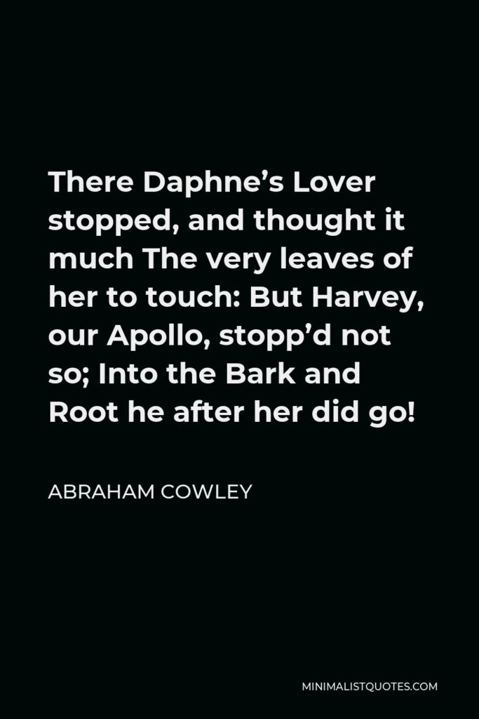 Abraham Cowley Quote - There Daphne’s Lover stopped, and thought it much The very leaves of her to touch: But Harvey, our Apollo, stopp’d not so; Into the Bark and Root he after her did go!