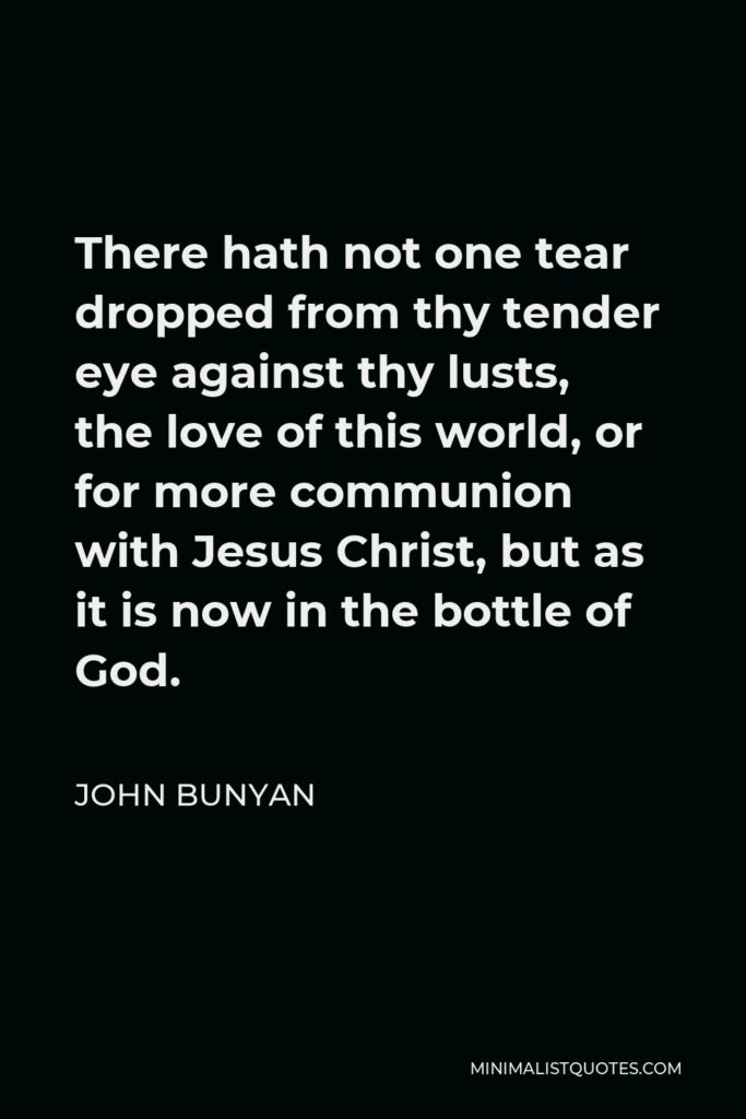 John Bunyan Quote - There hath not one tear dropped from thy tender eye against thy lusts, the love of this world, or for more communion with Jesus Christ, but as it is now in the bottle of God.