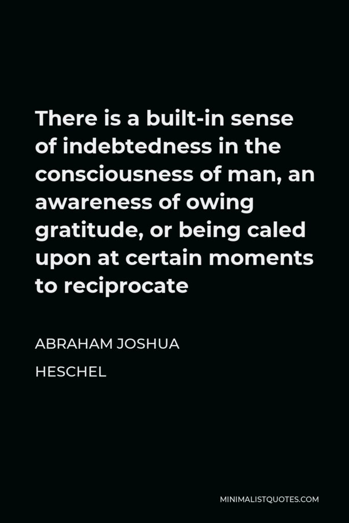 Abraham Joshua Heschel Quote - There is a built-in sense of indebtedness in the consciousness of man, an awareness of owing gratitude, or being caled upon at certain moments to reciprocate