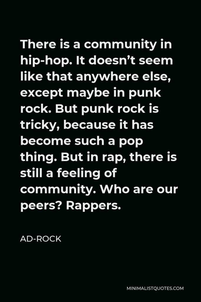 Ad-Rock Quote - There is a community in hip-hop. It doesn’t seem like that anywhere else, except maybe in punk rock. But punk rock is tricky, because it has become such a pop thing. But in rap, there is still a feeling of community. Who are our peers? Rappers.