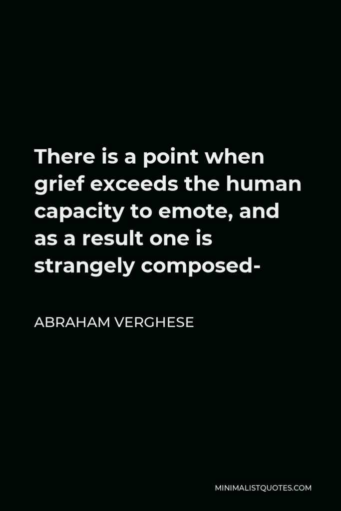 Abraham Verghese Quote - There is a point when grief exceeds the human capacity to emote, and as a result one is strangely composed-