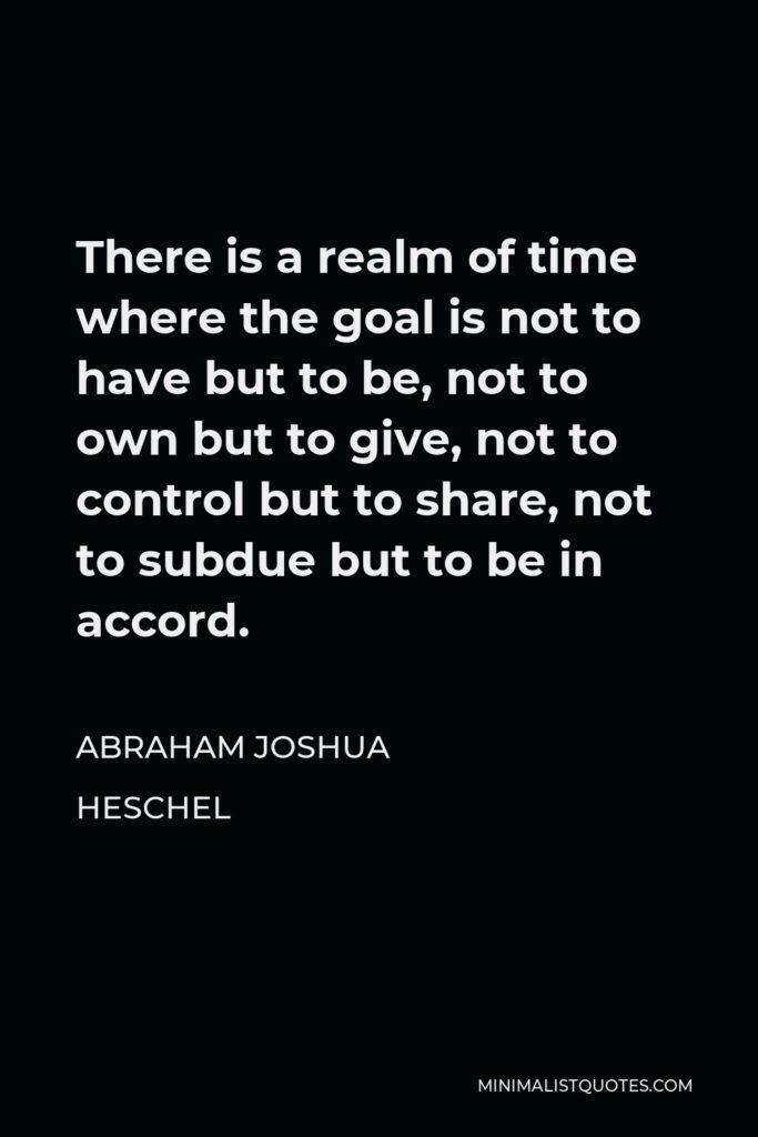 Abraham Joshua Heschel Quote - There is a realm of time where the goal is not to have but to be, not to own but to give, not to control but to share, not to subdue but to be in accord.