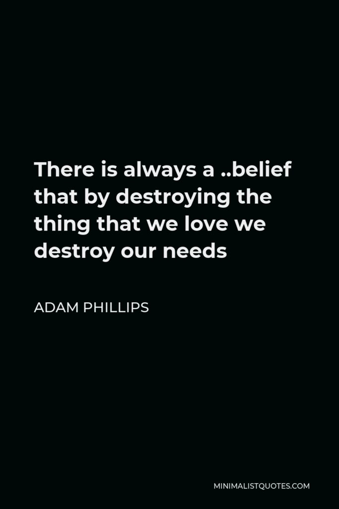 Adam Phillips Quote - There is always a ..belief that by destroying the thing that we love we destroy our needs