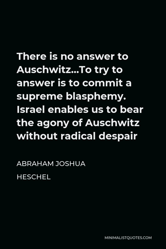 Abraham Joshua Heschel Quote - There is no answer to Auschwitz…To try to answer is to commit a supreme blasphemy. Israel enables us to bear the agony of Auschwitz without radical despair
