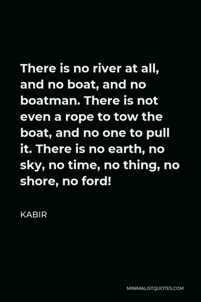 Kabir Quote - There is no river at all, and no boat, and no boatman. There is not even a rope to tow the boat, and no one to pull it. There is no earth, no sky, no time, no thing, no shore, no ford!