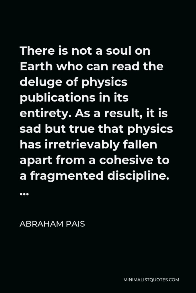 Abraham Pais Quote - There is not a soul on Earth who can read the deluge of physics publications in its entirety. As a result, it is sad but true that physics has irretrievably fallen apart from a cohesive to a fragmented discipline. …