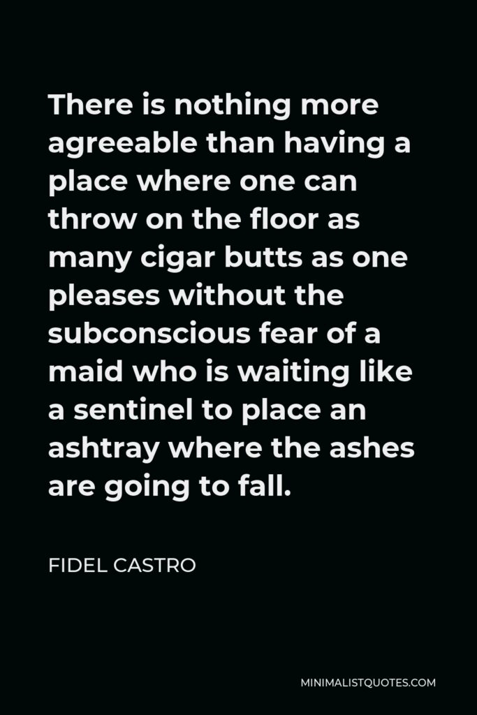 Fidel Castro Quote - There is nothing more agreeable than having a place where one can throw on the floor as many cigar butts as one pleases without the subconscious fear of a maid who is waiting like a sentinel to place an ashtray where the ashes are going to fall.