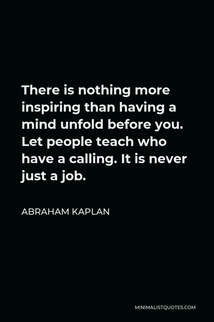 Abraham Kaplan Quote - There is nothing more inspiring than having a mind unfold before you. Let people teach who have a calling. It is never just a job.