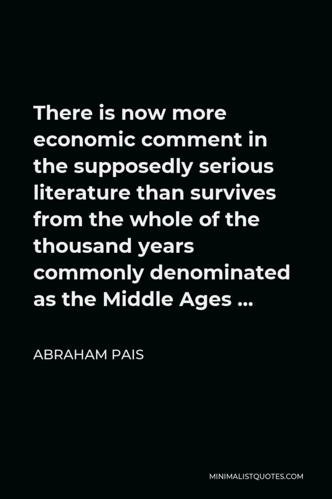 Abraham Pais Quote - There is now more economic comment in the supposedly serious literature than survives from the whole of the thousand years commonly denominated as the Middle Ages …