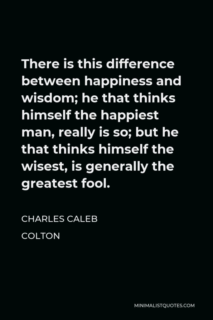 Charles Caleb Colton Quote - There is this difference between happiness and wisdom; he that thinks himself the happiest man, really is so; but he that thinks himself the wisest, is generally the greatest fool.