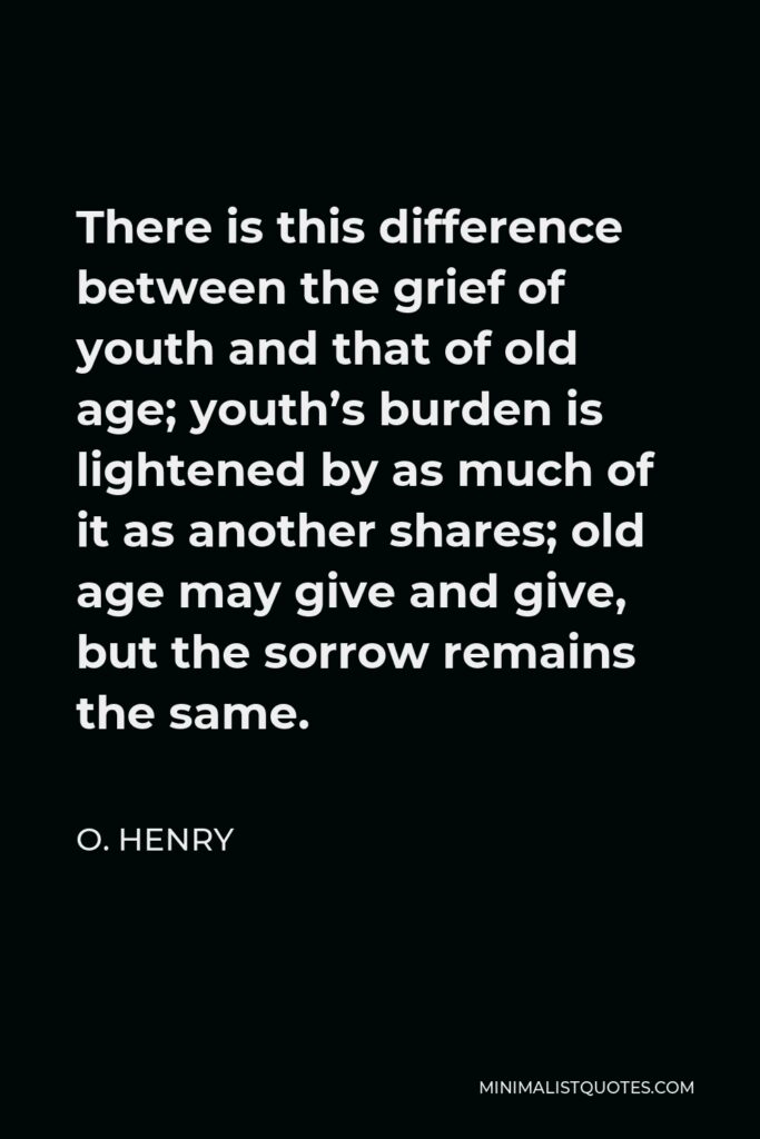 O. Henry Quote - There is this difference between the grief of youth and that of old age; youth’s burden is lightened by as much of it as another shares; old age may give and give, but the sorrow remains the same.