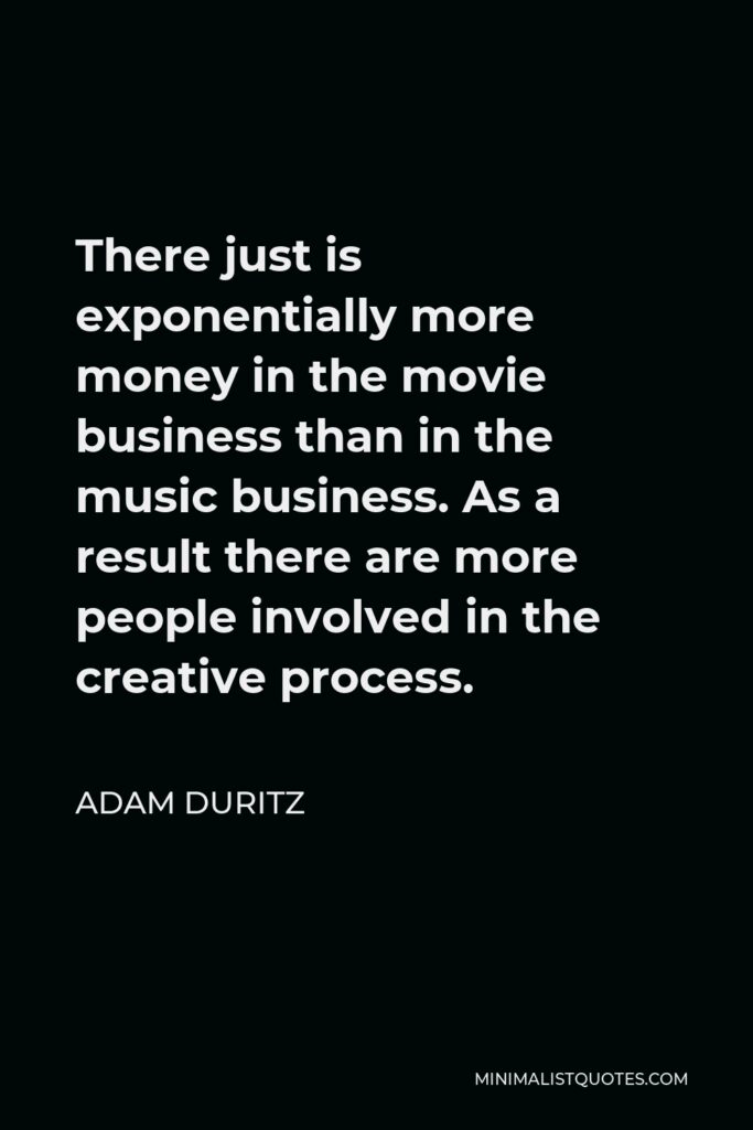 Adam Duritz Quote - There just is exponentially more money in the movie business than in the music business. As a result there are more people involved in the creative process.