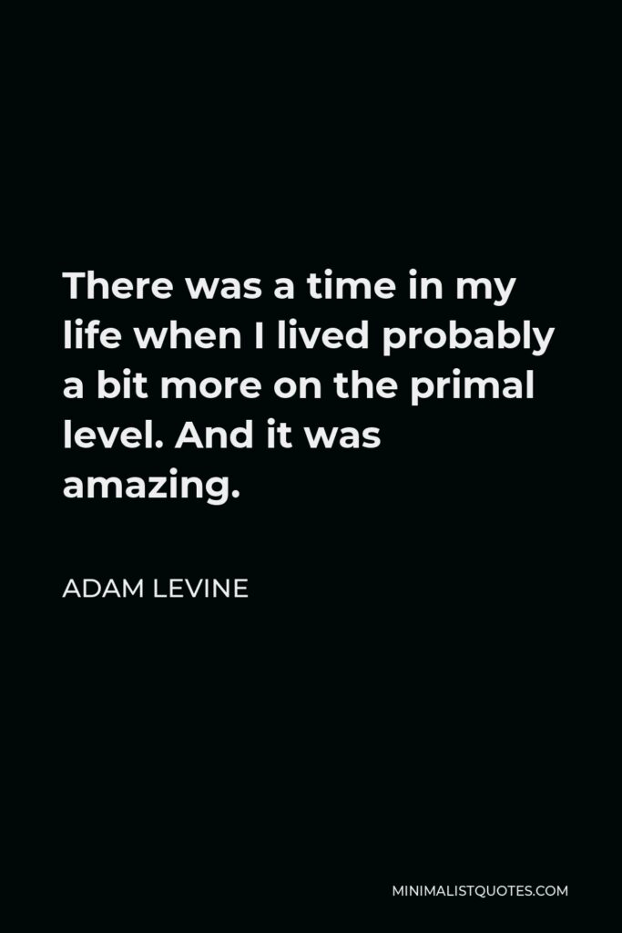 Adam Levine Quote - There was a time in my life when I lived probably a bit more on the primal level. And it was amazing.