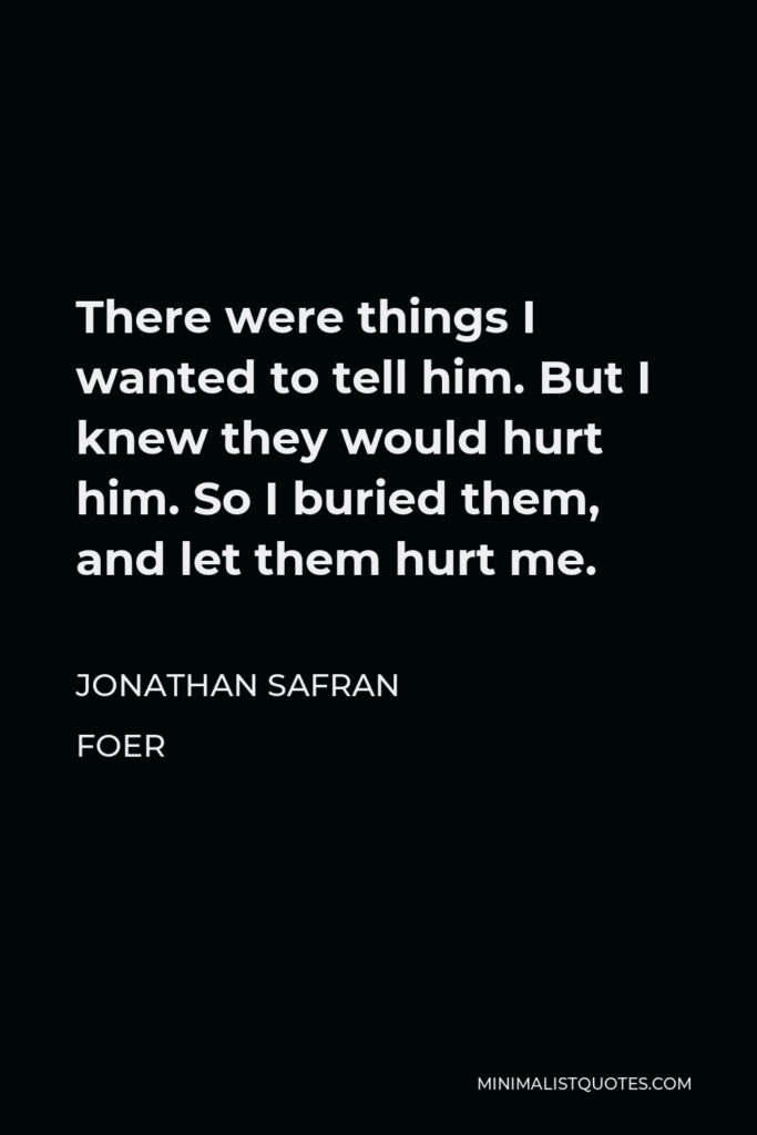 Jonathan Safran Foer Quote - There were things I wanted to tell him. But I knew they would hurt him. So I buried them, and let them hurt me.