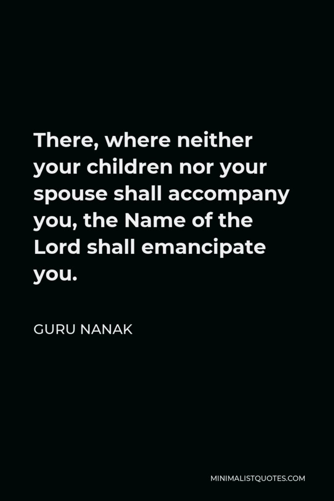 Guru Nanak Quote - There, where neither your children nor your spouse shall accompany you, the Name of the Lord shall emancipate you.